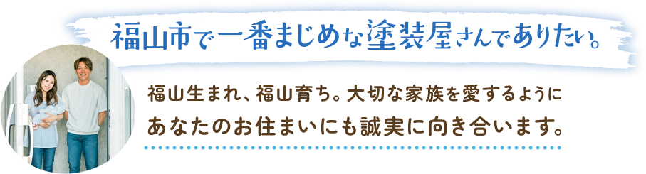 福山市で一番まじめな塗装屋さんでありたい。福山生まれ、福山育ち。大切な家族を愛するようにあなたのお住まいにも誠実に向き合います。